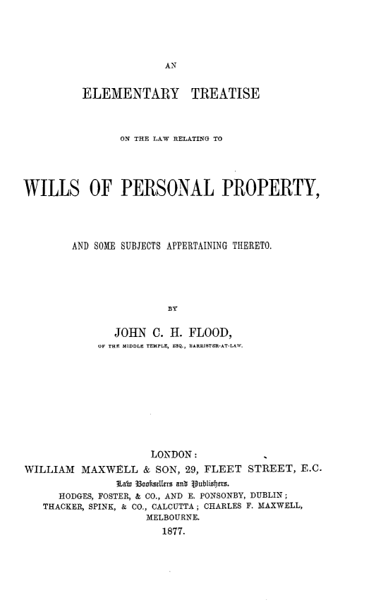 handle is hein.beal/eltslrw0001 and id is 1 raw text is: 





AN


          ELEMENTARY TREATISE



                ON THE LAW RELATING TO





WILLS OF PERSONAL PROPERTY,




        AND SOME SUBJECTS APPERTAINING THERETO.





                        BY

               JOHN   C. H. FLOOD,
             OF THE MIDDLE TEMPLE, ESQ., BARRISTER-AT-LAW.


                     LONDON:
WILLIAM   MAXWELL   & SON, 29, FLEET  STREET,  E.C.
               Lao 33ooftsellers anb publibjers.
      HODGES, FOSTER, & CO., AND E. PONSONBY, DUBLIN;
   THACKER, SPINK, & CO., CALCUTTA; CHARLES F. MAXWELL,
                     MELBOURNE.
                       1877.


