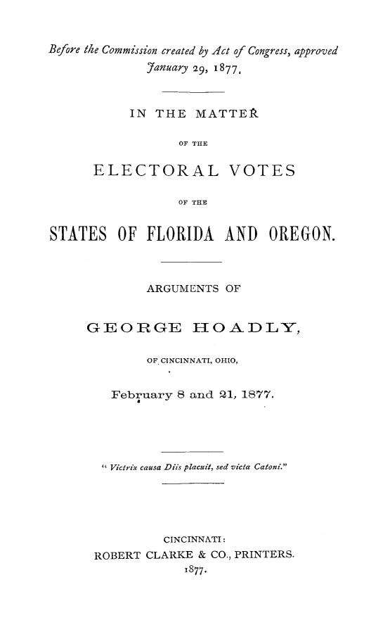handle is hein.beal/elvflor0001 and id is 1 raw text is: Before the Commission created by Act of Congress, approved
'anuary 29, 1877,
IN THE MATTER
OF THE
ELECTORAL VOTES
OF THE
STATES OF FLORIDA AND OREGON.
ARGUMENTS OF
GEORGE HOADLY,
OF CINCINNATI, OHIO,
February 8 and 21, 1877.
 Victrix causa Diis placuit, sed vicia Catoni.
CINCINNATI:
ROBERT CLARKE & CO., PRINTERS.
1877.


