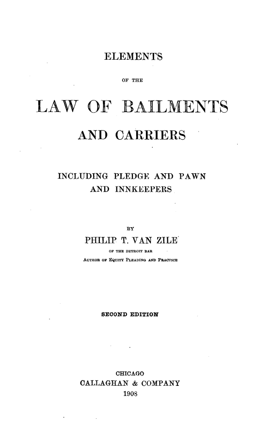 handle is hein.beal/elwbcp0001 and id is 1 raw text is: 





             ELEMENTS


                OF THE


LAW OF BAILLMENTS


    AND CARRIERS




INCLUDING PLEDGE  AND  PAWN
      AND  INNKEEPERS




             BY
     PHILIP T. VAN ZILE
          OF THE DETROIT BAR
     AUTHOR OF EqurY PLEADING AND PRACTICE


    SECOND EDITION






       CHICAGO
CALLAGHAN & COMPANY
        1908


