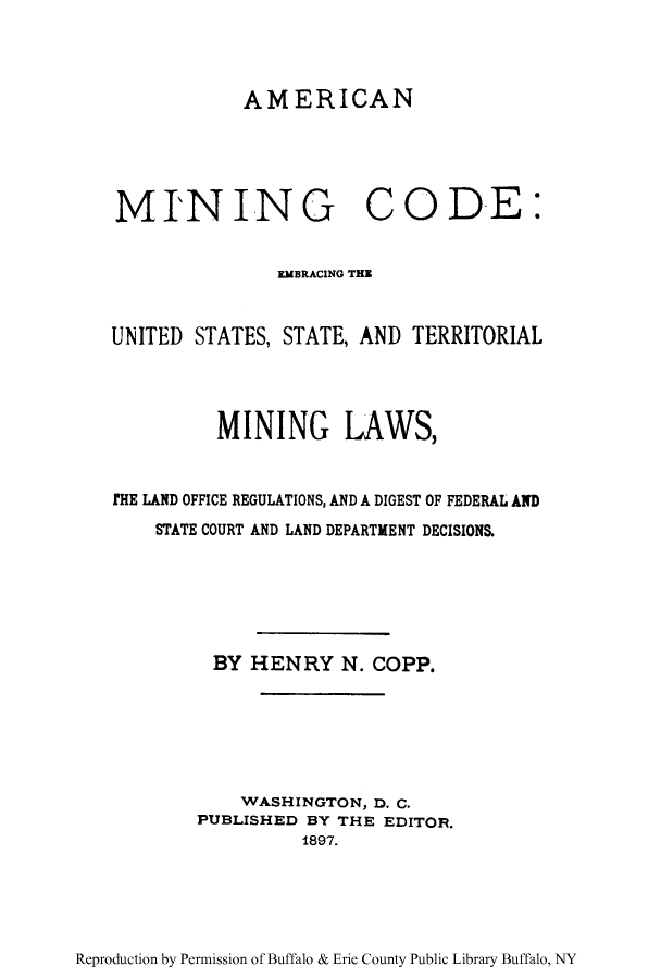 handle is hein.beal/embus0001 and id is 1 raw text is: AMERICAN
MINING CODE:
EMBRACING THE
UNITED STATES, STATE, AND TERRITORIAL
MINING LAWS,
THE LAND OFFICE REGULATIONS, AND A DIGEST OF FEDERAL AND
STATE COURT AND LAND DEPARTMENT DECISIONS.
BY HENRY N. COPP.
WASHINGTON, D. C.
PUBLISHED BY THE EDITOR.
1897.

Reproduction by Permission of Buffalo & Erie County Public Library Buffalo, NY


