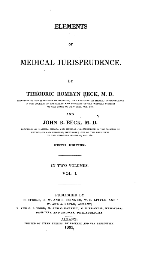 handle is hein.beal/emsmljdc0001 and id is 1 raw text is: 







                   ELEMENTS




                           OF





  MEDICAL JURISPRUDENCE.





                          BY



     THEODRIC ROMEYN BECK, M. D.

PROFESSOR OF THE INSTITUTES OF MEDICINE, AND LECTURER ON MEDICAL JURISPRUDENCE
     IN THE COLLEGE OF PHYSICIANS AND SURGEONS OF THE WESTERN DISTRICT
                OF THE STATE OF NEW-YORK, etc. etc.

                         AND


             JOHN B. BECK, M. D.

  PROFESSOR OF HATERIA. MEDICA AND MEDICAL JURISPRUDENCE IN THE COLLEGE OP
       PHYSICIANS AND SURGEONS, NEW-YORK; ONE OF THE PHYSICIANS
                TO THE NEW-YORK HOSPITAL, etc. etc.


                   FIFTH  EDITION.






                 IN  TWO   VOLUMES.

                       VOL.   I.


                    PUBLISHED   BY
    0. STEELE, E. W. AND C. SKINNER, W. C. LITTLE, AND
                W. AND A. GOULD, ALBANY;
R. AND G. S. WOOD, G. AND C. CARVILL, C. S. FRANCIS, NEW-YORK;
          DESILVER AND THOMAS, PHILADELPHIA.

                       ALBANY:
    PRINTED ON STEAM PRESSES, BY PACKARD AND VAN BENTHUYSEN.
                         1835.



