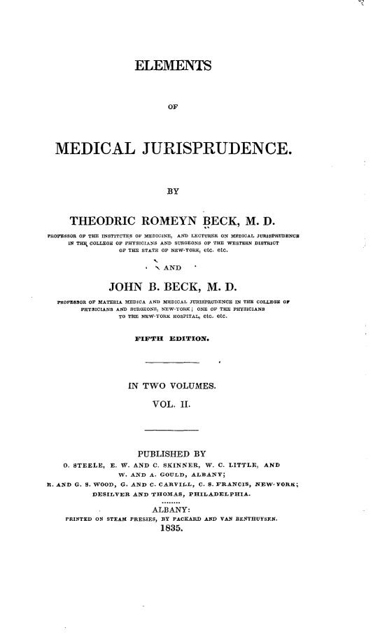 handle is hein.beal/emsmljdc0002 and id is 1 raw text is: 









                   ELEMENTS





                           OF






  MEDICAL JURISPRUDENCE.





                          BY




     THEODRIC ROMEYN BECK, M. D.

PROFESSOR OF THE INSTITUTES OF MEDICINE, AND LECTURER ON MEDICAL JURISPRUDENCE
     IN THEB COLLEGE OF PHYSICIANS AND SURGEONS OF THE WESTERN DISTRICT
                OF THE STATE OF NEW-YORK, etc. etc.
                       L
                       1  AND


              JOHN B. BECK, M. D.

  PROFESSOR OF MATERIA MEDICA AND MEDICAL JURISPRUDENCE IN THE COLLEGE OF
       PHYSICIANS AND SURGEONS, NEW-YORK; ONE OF THE PHYSICIANS
                TO THE NEW-YORK HOSPITAL, etc, etc.


FIFTH EDITION.






IN TWO   VOLUMES.


     VOL.   II.


                    PUBLISHED   BY
    0. STEELE, E. W. AND C. SKINNER, W. C. LITTLE, AND
                W. AND A. GOULD, ALBANY;
R. AND G. S. WOOD, G. AND C. CARVILL, C. S. FRANCIS, NEW-YORK;
          DESILVER AND THOMAS, PHILADELPHIA.

                       ALBANY:
    PRINTED ON STEAM PRESSES, BY PACKARD AND VAN BENTHUYSEN.
                         1835.


