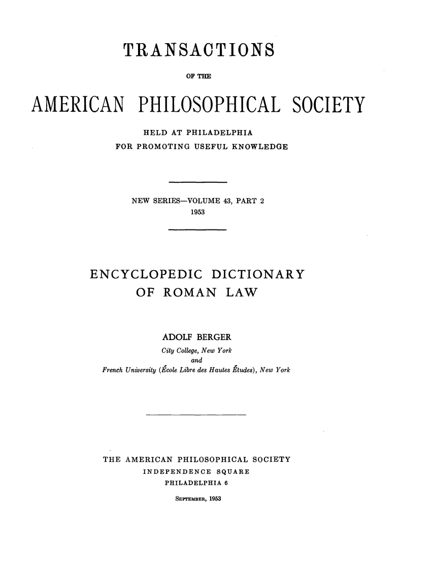 handle is hein.beal/encdrol0001 and id is 1 raw text is: TRANSACTIONS
OF THE
AMERICAN PHILOSOPHICAL SOCIETY

HELD AT PHILADELPHIA
FOR PROMOTING USEFUL KNOWLEDGE
NEW SERIES-VOLUME 43, PART 2
1953
ENCYCLOPEDIC DICTIONARY
OF ROMAN LAW
ADOLF BERGER
City College, New York
and
French University (Ecole Libre des Hautes Etudes), New York
THE AMERICAN PHILOSOPHICAL SOCIETY
INDEPENDENCE SQUARE
PHILADELPHIA 6

SEPTEMBER, 1953


