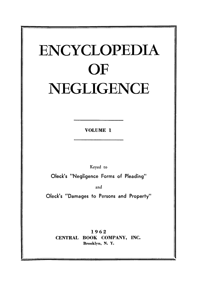handle is hein.beal/encneg0001 and id is 1 raw text is: ENCYCLOPEDIA
OF
NEGLIGENCE
VOLUME 1
Keyed to
Oleck's Negligence Forms of Pleading
and
Oleck's Damages to Persons and Property
1962
CENTRAL BOOK COMPANY, INC.
Brooklyn, N. Y.


