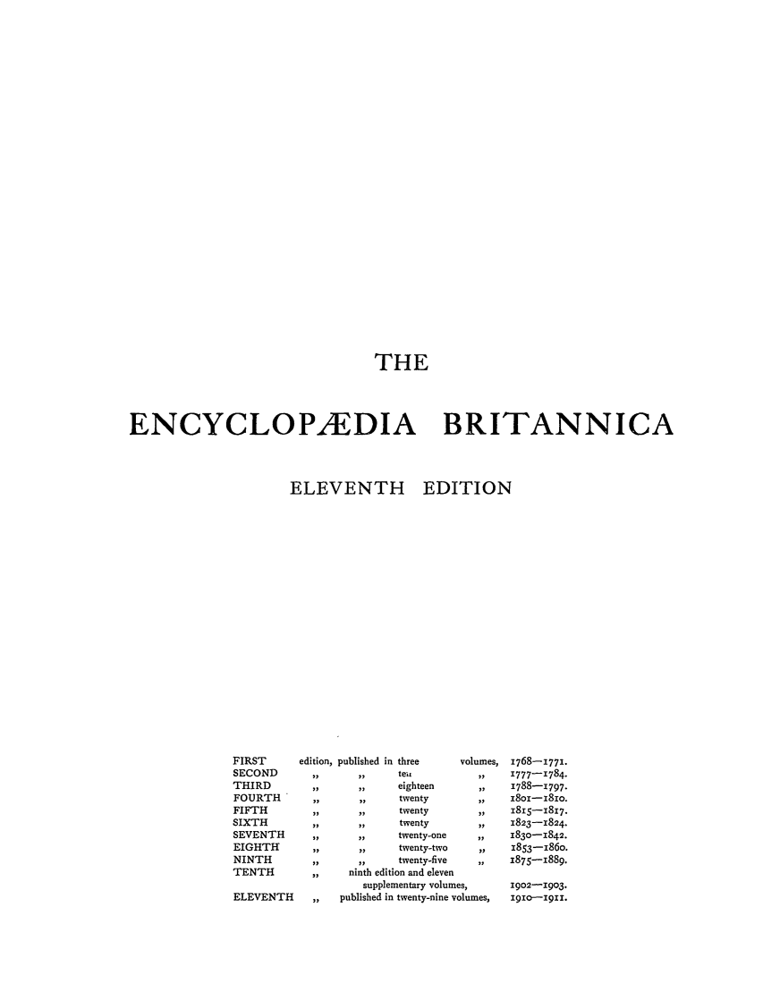 handle is hein.beal/encyba0013 and id is 1 raw text is: THE
ENCYCLOPAEDIA BRITANNICA
ELEVENTH EDITION

FIRST        edition, published in three
SECOND         ,,       ,,      teit
THIRD           ,,       ,,     eighteen
FOURTH          ,,       ,,     twenty
FIFTH           ,,      ,,      twenty
SIXTH           ,,       ,,     twenty
SEVENTH        ,,       ,,      twenty-one
EIGHTH         ,,       ,,      twenty-two
NINTH          ,,       ,,      twenty-five
TENTH          ,,      ninth edition and eleven

ELEVENTH

volumes,

supplementary volumes,
,,   published in twenty-nine volumes,

1768-1771.
1777-1784.
1788-1797.
I8oi-i8io.
1815-1817.
1823-1824.
1830-1842.
1853-186o.
1875-1889.
1902-1903.
II0-1911.


