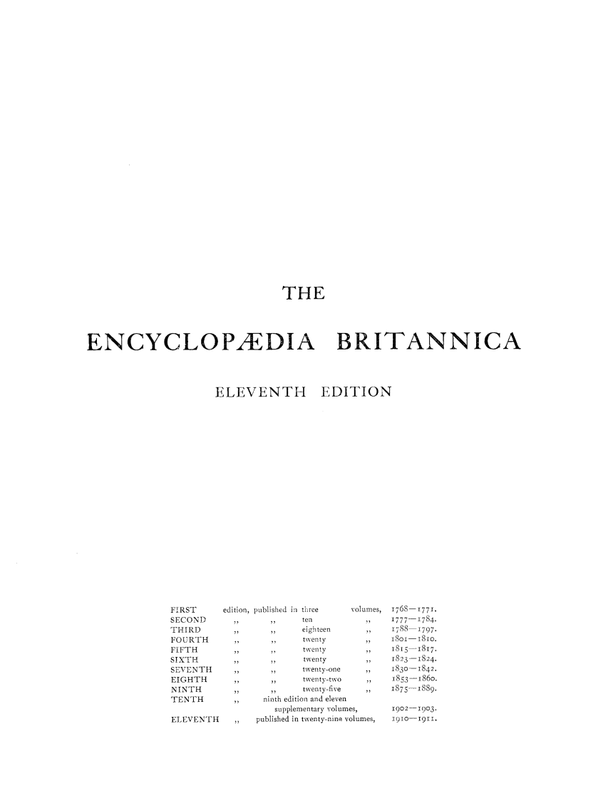 handle is hein.beal/encyba0017 and id is 1 raw text is: THE
ENCYCLOPAEDIA BRITANNICA
ELEVENTH                 EDITION
FIRST        edition, published in three   Volumes, T768- T771.
SECOND         ,,      ,,      ten            ,,    1777- 1784.
THIRD          ,,      ,,      eighteen       ,,    I788   1797.
FOURTH         ,,      ,,      twenty         ,,    isoi-iSio.
FIFTH          ..       ..     twenty         ,,    I815-I8I7.
SIXTH          ,,      ,,      twenty         ,,     823-I824.
SEVENTH        ,,      ,,      twenty-one     ,,    I83o-I842.
EIGHTH         ,,      ,,      twenty-two     ,,    I853-I86o.
NINTH          ,,      ,,      twenty-five    ,,    I875-1889.
TENTH          ,,     ninth edition and eleven
supplementary volumes,      1902- 1903.
ELEVENTH            published in twenty-nine volumes,  1910-1911.


