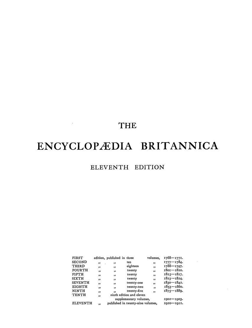handle is hein.beal/encyba0024 and id is 1 raw text is: THE
ENCYCLOPEDIA BRITANNICA
ELEVENTH EDITION

FIRST       edition, published
SECOND        ,,
THIRD          ,,
FOURTH         ,,
FIFTH          ,,
SIXTH          ,,
SEVENTH        ,,
EIGHTH         ,,
NINTH         ,,       ,   e
TENTH          ,,    ninth ec

ELEVENTH

supr
,,    published

in three
ten
eighteen
twenty
twenty
twenty
twenty-one
twenty-two

volumes,

twenty-five     ,,
dition and eleven
dlementary volumes,
in twenty-nine volumes,

1768-1771.
1777-1784.
1788-X797.
I8oi-i8io.
1815-1817.
1823-1824.
1830-1842.
1853-i86o.
1875-1889.
1902-1903.
1910-19ix.


