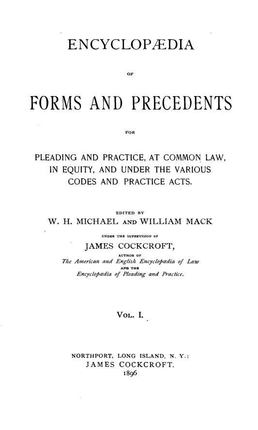 handle is hein.beal/encyfrmp0001 and id is 1 raw text is: 




        ENCYCLOPEDIA


                    OF



FORMS AND PRECEDENTS


                   FOR


 PLEADING AND PRACTICE, AT COMMON LAW,
    IN EQUITY, AND UNDER THE VARIOUS
        CODES AND PRACTICE ACTS.



                 EDITED BY
    W. H. MICHAEL AND WILLIAM MACK

               UNDER THE SUPERVISION OF
           JAMES COCKCROFT,
                  AUTHOR OF
      The American and English Encyclotwdia of Law
                  AND THE
         Encyclo6eadia of Pleading and Practice.




                  VOL. I.




        NORTHPORT, LONG ISLAND, N. Y.:
           JAMES COCKCROFT.
                   1896


