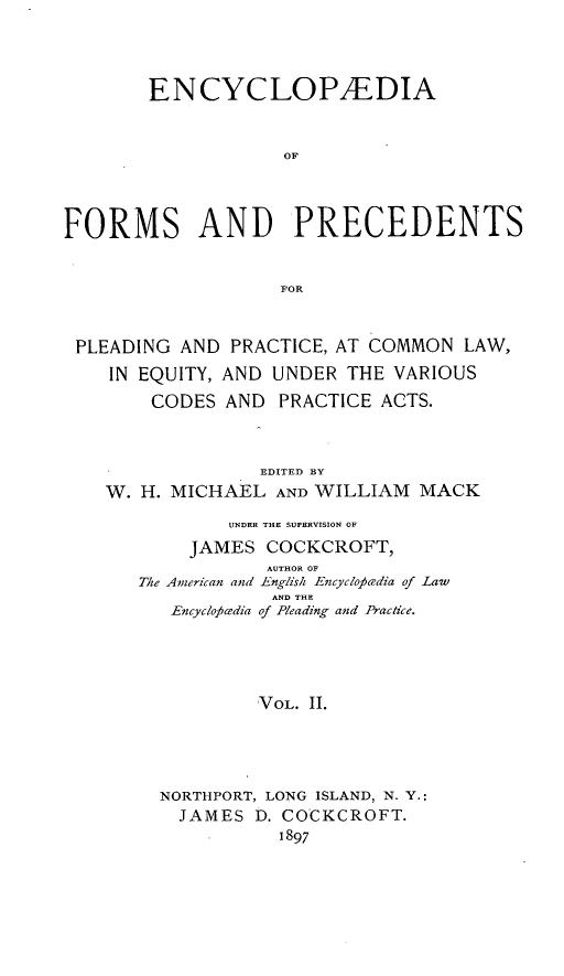 handle is hein.beal/encyfrmp0002 and id is 1 raw text is: 



        ENCYCLOP/EDIA


                    OF



FORMS AND PRECEDENTS


                    FOR


 PLEADING AND PRACTICE, AT COMMON LAW,
    IN EQUITY, AND UNDER THE VARIOUS


CODES


AND


PRACTICE ACTS.


              EDITED BY
W. H. MICHAEL AND WILLIAM MACK
           UNDER THE SUPERVISION OF
        JAMES COCKCROFT,
               AUTHOR OF
   The American and English Encyclocrdia of Law
               AND THE
      Encyclopicedia of Pleading and Practice.




              VOL. II.




     NORTHPORT, LONG ISLAND, N. Y.:
       JAMES D. COCKCROFT.
                1897


