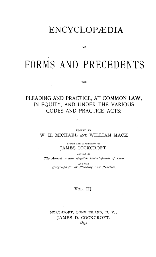 handle is hein.beal/encyfrmp0003 and id is 1 raw text is: 





        ENCYCLOPEDIA


                    OF




FORMS AND PRECEDENTS


                    FOR



PLEADING AND PRACTICE, AT COMMON LAW,
   IN EQUITY, AND UNDER THE VARIOUS
       CODES AND PRACTICE ACTS-



                  EDITED BY
     W. H. MICHAEL AND WILLIAM MACK

               UNDER THE SUPERVISION OF
            JAMES COCKCROFT,
                  AUTHOR OF
       The American and English Encycloodia of Law
                   AND THE
         Encycloaz'dia of Pleadinr and Practice.




                 VOL. III




         NORTHPORT, LONG ISLAND, N. Y..
           JAMES D. COCKCROFT.
                   1897.


