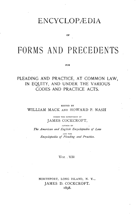 handle is hein.beal/encyfrmp0007 and id is 1 raw text is: 




         ENCYCLOPFDIA


                    OF



FORMS AND PRECEDENTS


                    FOR



PLEADING AND PRACTICE, AT COMMON LAW,
   IN EQUITY, AND UNDER THE VARIOUS
        CODES AND PRACTICE ACTS.



                  EDITED BY
    WILLIAM MACK AND HOWARD P. NASH

               UNDER THE SUPERVISION OF
            JAMES COCKCROFT,
                  AUTHOR OF
       The American and English Encycloptedia of Law
                   AND THE
         Encyco cedia of Pleading and Practice.




                 Vol., VII





         NORTHPORT, LONG ISLAND, N. Y..
           JAMES D. COCKCROFT.
                   1898.


