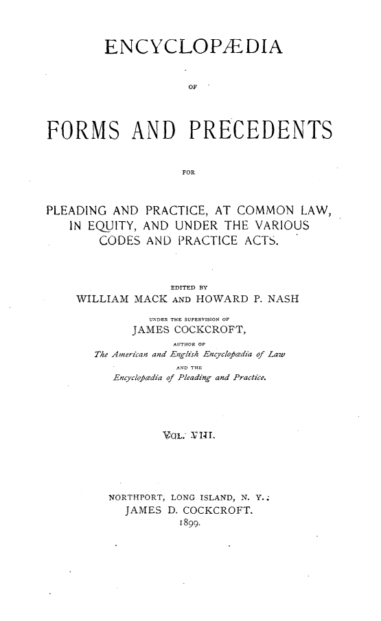 handle is hein.beal/encyfrmp0008 and id is 1 raw text is: 



        ENCYCLOPAEDIA


                     OF




FORMS AND PRECEDENTS


                    FOR



PLEADING AND PRACTICE, AT COMMON LAW,
   IN EQUITY, AND UNDER THE VARIOUS
        CODES AND PRACTICE ACTS.



                  EDITED BY
    WILLIAM MACK AND HOWARD P. NASH
               UNDER THE SUPERVISION OF
            JAMES COCKCROFT,
                  AUTHOR OF
       The American and English EncycloAdia of Law
                   AND THE
          EncycloPcedia of Pleading and Practice.




                 V'OL. .V NtI.





         NORTHPORT, LONG ISLAND, N. Y.
           JAMES D. COCKCROFT.
                   I899.


