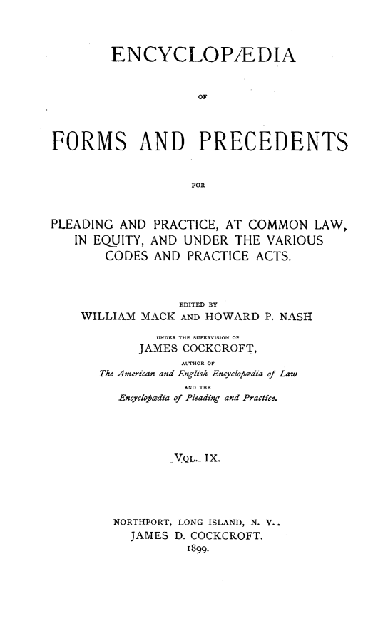 handle is hein.beal/encyfrmp0009 and id is 1 raw text is: 



        ENCYCLOPAEDIA


                     OF



FORMS AND PRECEDENTS


                    FOR



PLEADING AND PRACTICE, AT COMMON LAW,
   IN EQUITY, AND UNDER THE VARIOUS
        CODES AND PRACTICE ACTS.



                  EDITED BY
    WILLIAM MACK AND HOWARD P. NASH

               UNDER THE SUPERVISION OF
            JAMES COCKCROFT,
                  AUTHOR O
       The American and English Encyclopedia of Law
                   AND THE
         Encyclofi'dia of Pleading and Practice.





                 VQL.- IX.




         NORTHPORT, LONG ISLAND, N. Y..
           JAMES D. COCKCROFT.
                   1899.


