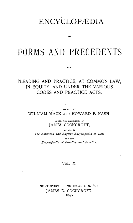 handle is hein.beal/encyfrmp0010 and id is 1 raw text is: 





         ENCYCLOPAEDIA



                    OF




FORMS AND PRECEDENTS



                    FOR



PLEADING AND PRACTICE, AT COMMON LAW,
   IN EQUITY, AND UNDER THE VARIOUS
        CODES AND PRACTICE ACTS.




                  EDITED BY
    WILLIAM MACK AND HOWARD P. NASH

               UNDER THE SUPERVISION OF
            JAMES COCKCROFT,
                  AUTHOR OF
       The American and English Encyclofiedia of Law
                   AND THE
         Encyclo)aesdia of Pleading and Practice.





                  VOL. X.





         NORTHPORT, LONG ISLAND, N. Y.:
           JAMES D. COCKCROFT.
                   1899.


