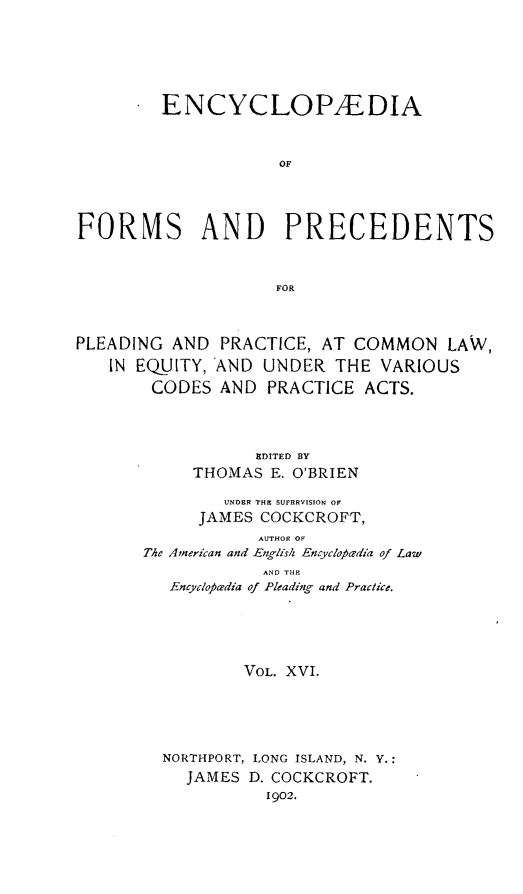 handle is hein.beal/encyfrmp0016 and id is 1 raw text is: 







         ENCYCLOPAEDIA



                    OF




FORMS AND PRECEDENTS



                    FOR



PLEADING AND PRACTICE, AT COMMON LAW,

   IN EQUITY, AND UNDER THE VARIOUS

        CODES AND PRACTICE ACTS.




                  EDITED BY
            THOMAS E. O'BRIEN

               UNDER THE SUPERVISION OR
            JAMES COCKCROFT,
                  AUTHOR OF
       The American and -English Encyclopfedia of Law
                   AND THE
         Encyclopeadia of Pleading and Practice.






                 VOL. XVI.






         NORTHPORT, LONG ISLAND, N. Y.:
           JAMES D. COCKCROFT.
                   1902.


