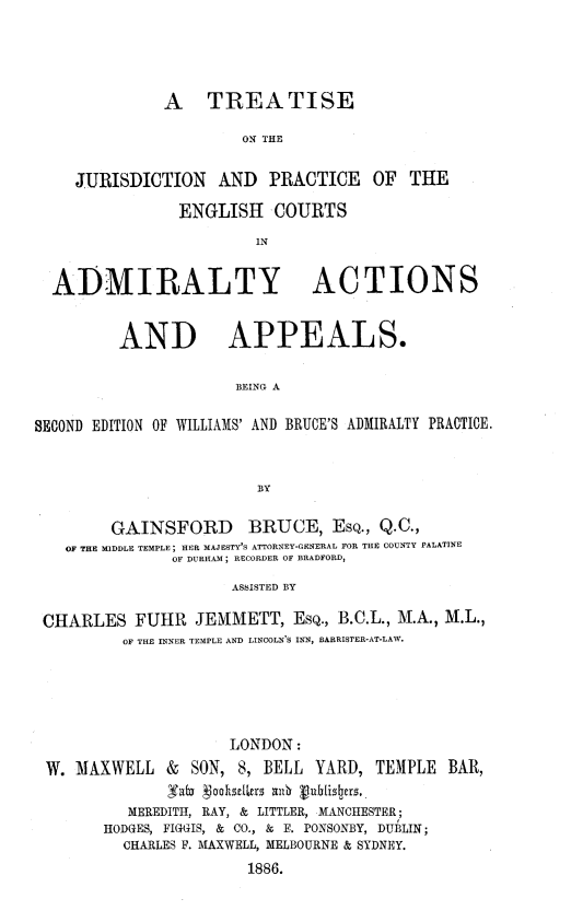 handle is hein.beal/engcadap0001 and id is 1 raw text is: A TREATISE
ON THE
JURISDICTION      AND   PRACTICE     OF   THE
ENGLISH COURTS
IN
ADMIRALTY ACTIONS
AND APPEALS.
BEING A
SECOND EDITION OF WILLIAMS' AND BRUCE'S ADMIRALTY PRACTICE.
BY
GAINSFORD BRUCE, ESQ., Q.C.,
OF THE MIDDLE TEMPLE; HER MAJESTY'S ATTORNEY-GENERAL FOR THE COUNTY PALATINE
OF DURHAM ; RECORDER OF BRADFORD,
ASSISTED BY
CHARLES FUHIR JENIMETT, ESQ., B.C.L., M.A., M.L.,
OF THE INNER TEMPLE AND LINCOLN'S INN, BARRISTER-AT-LAW.

LONDON:
W. MAXWELL &       SON, 8, BELL YARD, TEMPLE BAR,
su'b~ vaohst1kus all vuhtisers,
MEREDITH, RAY, & LITTLER, MANCHESTER;
HODGES, FIGGIS, & CO., & F. PONSONBY, DUBLIN;
CHARLES F. MAXWELL, MELBOURNE & SYDNEY.
1886.


