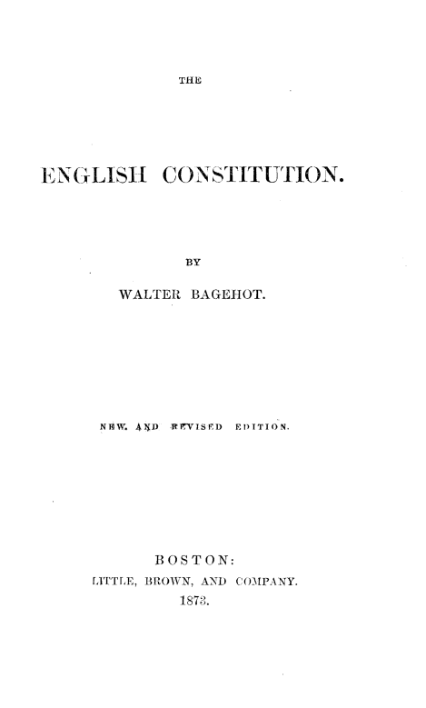 handle is hein.beal/engcsttn0001 and id is 1 raw text is: 




THE


ENGLISH      CONSTITUTION.





               BY

        WALTER  BAGEHOT.


NNIW, AIJD ItRrVISED EDITION,









       BOSTON:
IATTLE, BROWN, AND COMPANY.
         1873.


