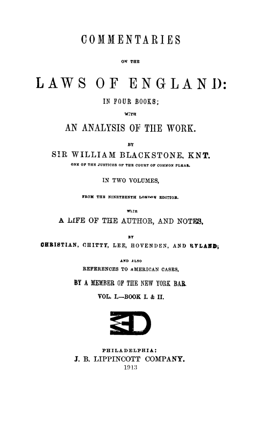 handle is hein.beal/englcom0001 and id is 1 raw text is: COMMENTARIES
ON THE
LAWS OF ENGLAND:
IN FOUR BOOKS;
AN ANALYSIS OF THE WORK.
SIR WILLIAM BLACKSTONE. KNT.
ONE OF THE JUSTICES OF THE COURT OF COMMON PLEA.
IN TWO VOLUMES,
FROM THE NINETEENTH LANnON EDITIO.
mI n
A LIFE OF THE AUTHOR, AND NOTES,
8y
CHRISTIAN, CHITTY, LEE, HOVENDEN, AND RYLAZD;
AND ALSO
REFERENCES TO AMERICAN CASES,
BY A IEMBER OF THE NEW YORK BAR.
VOL. I.-BOOK L & II.
PHILADELPHIA:
J. B. LIPPINCOTT COMPANY.
1913


