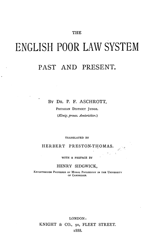 handle is hein.beal/engplwys0001 and id is 1 raw text is: THE

ENGLISH POOR LAW SYSTEM
PAST AND PRESENT.
BY DR. P. F. ASCHROTT,
PRUSSIAN DISTRICT JUDGE.
(Ko;nig. preuss. Amtsrichter.)
TRANSLATED BY
HERBERT PRESTON-THOMAS.
WITH A PREFACE BY
HENRY SIDGWICK,
KNIGHTBRIDOGE PROFESSOR OF MORAL PHILOSOPHY IN THE UNIVERSITY
OF CAMBRIDGE.
LONDON:
KNIGHT & CO., 90, FLEET STREET.
1888.


