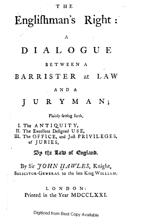 handle is hein.beal/engrbjry0001 and id is 1 raw text is: T H1 E


Englifiman's Right:

             A


  DIALOGUE


BETWEEN


A


BARRISTER


at  LAW


AND  A


  J  UR Y MA N;

         Plainly fetting forth,

 I. The ANTIQUITY,
 T1. The Excellent Defigned U S E,
II. The OFFICE, and Juft PRIVILEGES,
    of JURIES,



  By Sir J'OHN HAWLES, Knight,
SOLICITOR-GEblERAL to the late King WILLIAM.


        LONDON:
   Printed in the Year MDCCLXXI.


Digitized from Best Copy Available


