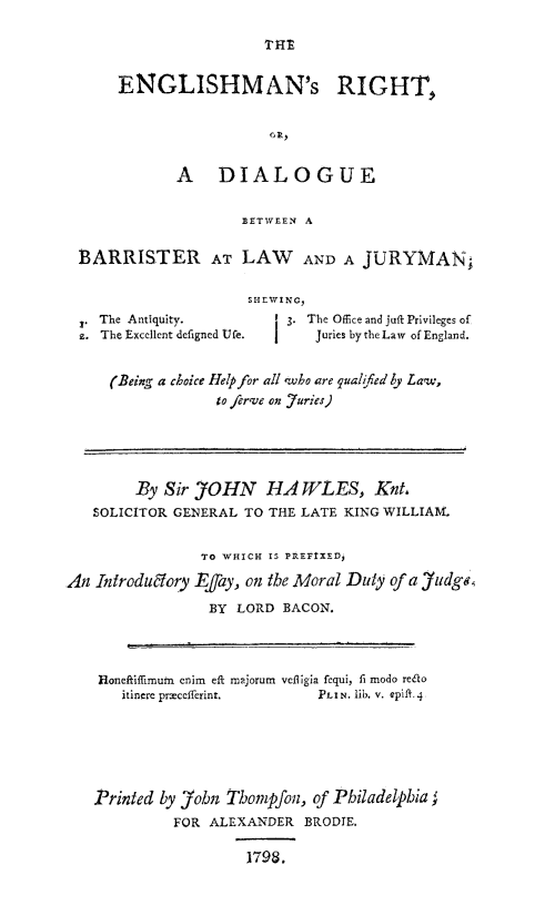 handle is hein.beal/engrht0001 and id is 1 raw text is: 




      ENGLISHMAN's RIGHT,





              A DIALOGUE


                      BETWEEN A


  BARRISTER AT LAW AND A JURYMAN.


                      SHEWING,
    The Antiquity.         3. The Office and juft Privileges of
  £. The Excellent defigned Ufe. Juries by the Law of England.


     (Being a choice Help for all wbo are quahfed y Law,
                  to erve on furies)





         By Sir JOHN HA WLES, Knt,
   SOLICITOR GENERAL  TO THE LATE KING WILLIA1.


                 TO WHICH IS PIREFIXED,

An  Introduglory Efay, on the Moral Ditty of a Jidge,

                  BY LORD  BACON.




    Honeftiffimuin enim eft majorum veligia fequi, fi modo redto
       itincre prxcefferint.   PLIN. lib. v. epift.4






   Printed  by John Tbompfon, of Philadelpbia
             FOR  ALEXANDER  BRODIE.

                      1798.


