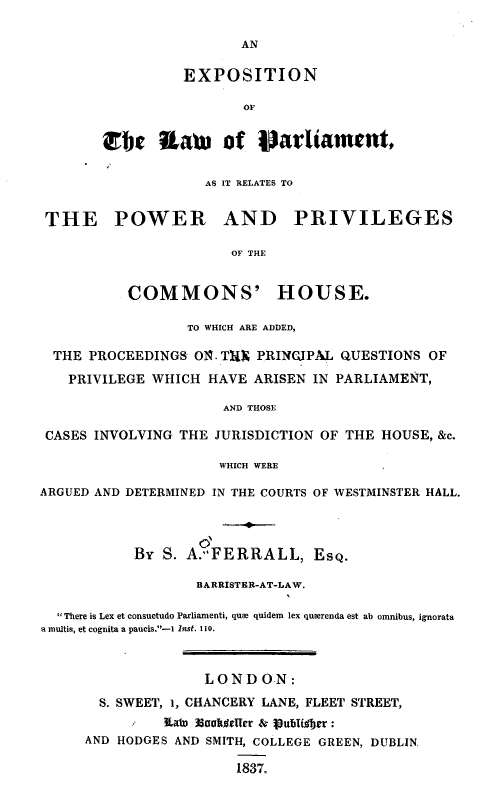 handle is hein.beal/enlwptrppc0001 and id is 1 raw text is: 

AN


          EXPOSITION

                 OF


,b Jtaw of p~arliament,


                    AS IT RELATES TO


 THE POWER AND PRIVILEGES

                       OF THE


           COMMONS' HOUSE.

                  TO WHICH ARE ADDED,

  THE PROCEEDINGS  O. TUX PRINCJPAL QUESTIONS  OF

  PRIVILEGE   WHICH HAVE  ARISEN IN PARLIAMENT,

                      AND THOSE

 CASES INVOLVING THE JURISDICTION OF THE HOUSE, &c.

                      WHICH WERE

ARGUED AND DETERMINED IN THE COURTS OF WESTMINSTER HALL.


                      I
           By  S. A.FERRALL, EsQ.

                   BARRISTER-AT-LAW.

  There is Lex et consuetudo Parliamenti, que quidem lex querenda est ab omnibus, ignorata
a multis, et cognita a paucis.-1 Inst. 110.



                    LONDON:

       S. SWEET, 1, CHANCERY LANE, FLEET STREET,
               Ifato SshdeTer & I8ubUdber :
     AND HODGES AND SMITH, COLLEGE GREEN, DUBLIN,

                        1837.


