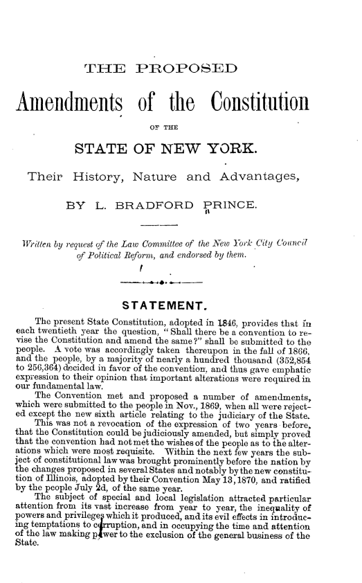 handle is hein.beal/enndy0001 and id is 1 raw text is: 




               TI-IE PIROPOSED


Amendments of the                        Constitution

                            OF THE

             STATE OF NEW YORK.

   Their History, Nature and Advantages,


           BY L. BRADFORD PRINCE.
                                        it


  Written by request of the Law Committee of the New York City Coancil
             of Political Reform, and endorsed by them.
                          I


                      STATEMENT.
    The present State Constitution, adopted in 1846, provides that in
each twentieth year the question, Shall there be a convention to re-
vise the Constitution and amend the same ? shall be submitted to the
people. A vote was accordingly taken thereupon in the fall of 1866,
and the people, by a majority of nearly a hundred thousand (352,854
to 256,364) decided in favor of the convention, and thus gave emphatic
expression to their opinion that important alterations were required in
our fundamental law.
    The Convention met and proposed a number of amendments,
which were submitted to the people in Nov., 1869, when all were reject-
ed except the new sixth article relating to the judiciary of the State.
    This was not a revocation of the expression of two years before,
that the Constitution could be judiciously amended, but simply proved
that the convention had not met the wishes of the people as to the alter-
ations which were most requisite. Within the next few years the sub-
ject of constitutional law was brought prominently before the nation by
the changes proposed in several States and notably by the new constitu-
tion of Illinois, adopted by their Convention May 13, 1870, and ratified
by the people July 2d, of the same year.
    The subject of special and local legislation attracted particular
attention from its vast increase from year to year, the inequality of
powers and privilege  which it produced, and its evil effects in introduc-
ing temptations to c rruption, and in occupying the time and attention
of the law making pwer to the exclusion of the general business of the
State.


