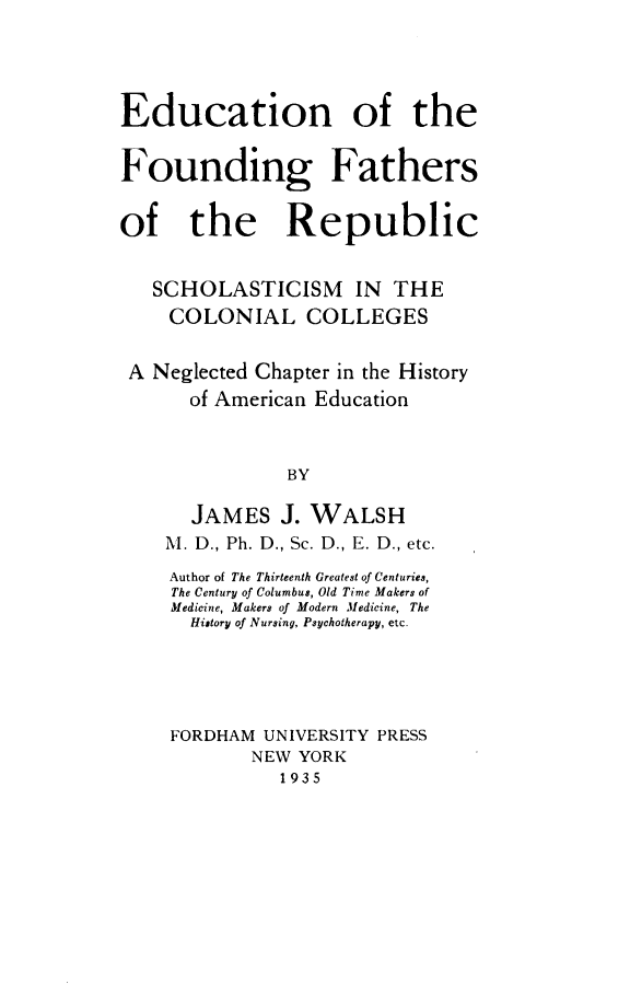 handle is hein.beal/enotefgfso0001 and id is 1 raw text is: Education of the
Founding Fathers
of the Republic
SCHOLASTICISM IN THE
COLONIAL COLLEGES
A Neglected Chapter in the History
of American Education
BY
JAMES J. WALSH
M. D., Ph. D., Sc. D., E. D., etc.
Author of The Thirteenth Greatest of Centuries,
The Century of Columbus, Old Time Makers of
Medicine, Makers of Modern Medicine, The
History of Nursing, Psychotherapy, etc.
FORDHAM UNIVERSITY PRESS
NEW YORK
1935


