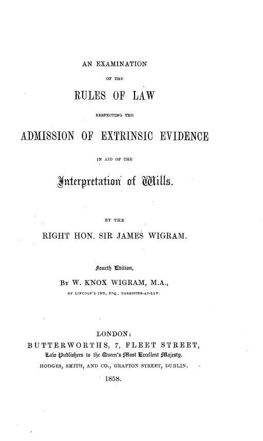 handle is hein.beal/enotrsolw0001 and id is 1 raw text is: 







AN EXAMINATION


                     OF THE

             RULES OF LAW

                  RESPECTING THE


ADMISSION OF EXTRINSIC EVIDENCE


                   IN AID OF THE


           nttrprtatian'  of  MBills.




                     BY THE

     RIGHT   HON.  SIR  JAMES  WIGRAM.



                  Jjourtt Ebition,

          BY W. KNOX  WIGRAM,   M.A.,
            OF LINCOLN'S INN, ESQ., DARRISTER-AT-LAW.





                   LONDON:
  BUTTERWORTHS, 7, FLEET STREET,
      iLaiu Vubtisbets to tijc auttn'z j`ost Exctltent f1Tjest-.
      HODGES, SMITH, AND CO., GRAFTON STREET, DUBLIN.

                     1858.



