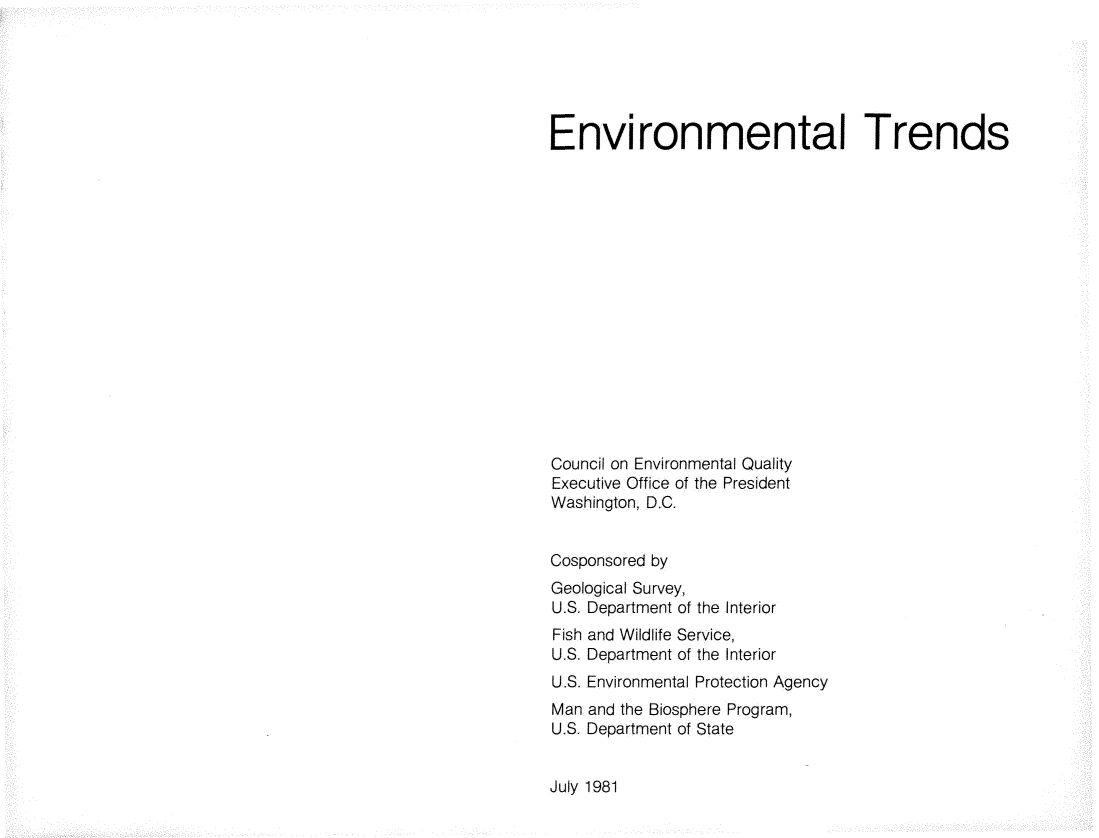 handle is hein.beal/envtrnds0001 and id is 1 raw text is: 






Environmental Trends
















Council on Environmental Quality
Executive Office of the President
Washington, D.C.


Cosponsored by
Geological Survey,
U.S. Department of the Interior
Fish and Wildlife Service,
U.S. Department of the Interior
U.S. Environmental Protection Agency
Man and the Biosphere Program,
U.S. Department of State


July 1981


