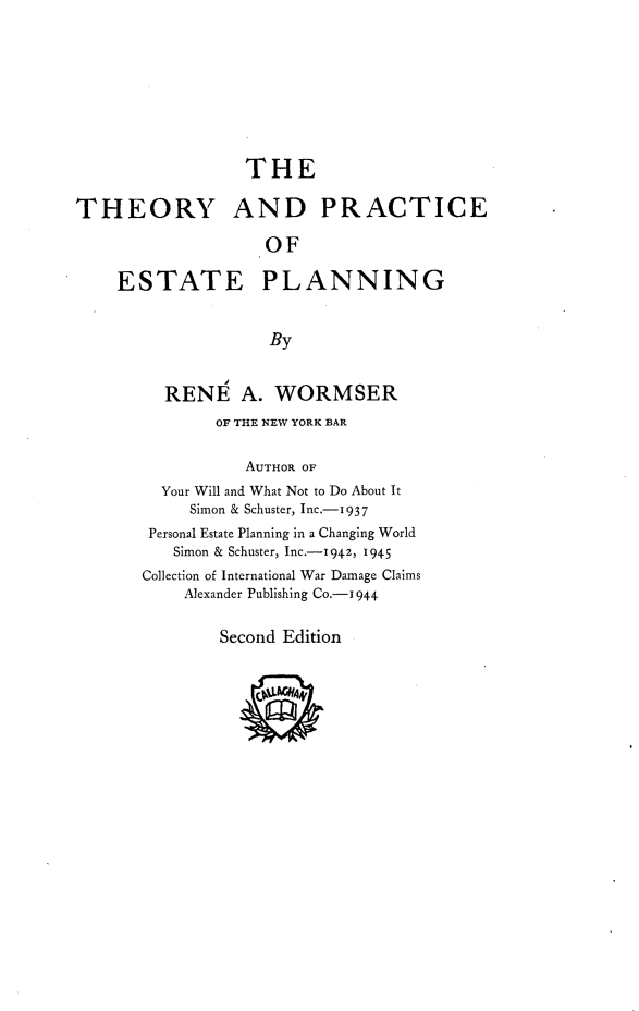 handle is hein.beal/eorpctan0001 and id is 1 raw text is: 









                  THE

THEORY AND PRACTICE

                    OF

    ESTATE PLANNING


                    By


         RENE A. WORMSER
               OF THE NEW YORK BAR


                  AUTHOR OF
         Your Will and What Not to Do About It
            Simon & Schuster, Inc.-1937
        Personal Estate Planning in a Changing World
          Simon & Schuster, Inc.-1942, 1945
       Collection of International War Damage Claims
           Alexander Publishing Co.-1944


               Second Edition


