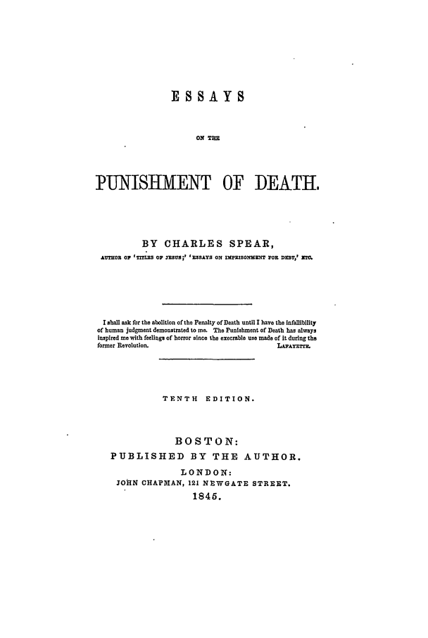 handle is hein.beal/ep0001 and id is 1 raw text is: ESSAYS
ON THE
PUNISHMENT OF DEATH,

BY CHARLES SPEAR,
AUTOE OF 'TZTs OF awSUs;' ' SAYS ON lMPlISOW=eT WOE DEST,' X
I shall ask for the abolition of the Penalty of Death until I have the Infallibility
of human judgment demonstrated to me. The Punishment of Death has always
inspired me with feelings of horror since the execrable use made of It during the
former Revolution.                                  LAAYMTX.
TENTH EDITION.
BOSTON:
PUBLISHED BY THE AUTHOR.
LONDON:
JOHN CHAPMAN, 121 NEWGATE STREET.
1846.



