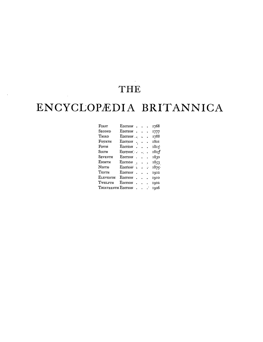 handle is hein.beal/epediarbr0002 and id is 1 raw text is: THE
ENCYCLOPEDIA BRITANNICA
FIRST     EDITION. .    i768
SECOND    EDITION .     1777
THIRD     EDITION,.     1788
FOURTH   EDITION        ISOI
FITRr     EDITON .    .181
SIXTH     EDIION .- .-  18 2'
SEVENTH   EDITION .     1830
EIGHTH    EDITION       1853
NlTIrNH   EDITION       A7s. 5
TENTH     EDITION       1902
ELEVENTH  EDITION       1910
TWELFTH   EDITION       1922
THIRTEENTH EDITION  .   1926


