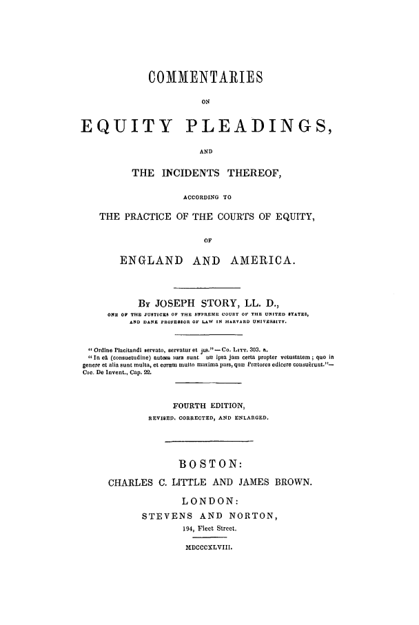 handle is hein.beal/epit1848 and id is 1 raw text is: COMMENTARIES
ON

EQUITY

PLEADINGS,

AND

THE INCIDENTS THEREOF,
ACCORDING TO
THE PRACTICE OF THE COURTS OF EQUITY,
OF
ENGLAND AND AMERICA.
By JOSEPH STORY, LL. D.,
ONE OF THE JUSTICES OF THE STITREME COURT OF THE UNITED STATES,
AND DANE PROFESSOR OF LAW IN HARVARD UNIVERSITY.
Ordine Placitandi servate, servatur et ju3.-Co. LITT. 303. a.
In el (consuetudine) autom Him aunt OR ipsa jain Certa propter vetustatem ; quo in
genere et alia aunt multa, et era-ro  multo maxinma pars, quw Prietores edicere colsullt.-
Cic. De Invent., Cap. 22.
FOURTH EDITION,
REVISED. CORRECTED, AND ENLARGED.
BOSTON:
CHARLES C. LITTLE AND JAMES BROWN.
LONDON:
STEVENS AND NORTON,
194, Fleet Street.

MDCCCXLVIII.


