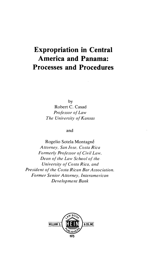 handle is hein.beal/eppnnap0001 and id is 1 raw text is: Expropriation in Central
America and Panama:
Processes and Procedures
by
Robert C. Casad
Professor of Law
The University of Kansas
and
Rogelio Sotela Montagn6
Attorney, San Jose, Costa Rica
Formerly Professor of Civil Law,
Dean of the Law School of the.
University of Costa Rica, and
President of the Costa Rican Bar Association.
Former Senior Attorney, Interamerican
Development Bank
V Boo
WILLIAM S.      & C.,INC.
1975



