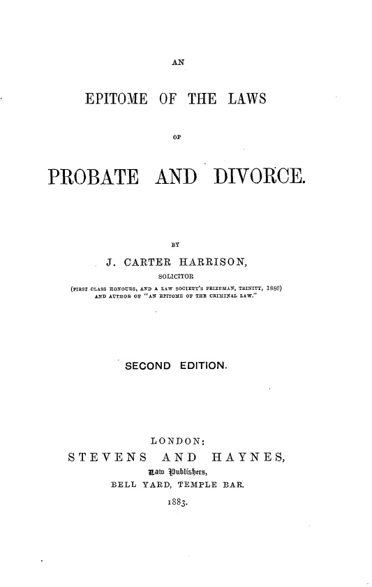 handle is hein.beal/eptlwpdv0001 and id is 1 raw text is: 





AN


      EPITOME OF THE LAWS



                    OF




PROBATE AND DIVORCE.






                    BY

         J. CARTER   HARRISON,
                  SOLICITOR
    (aIRST CLAsS HONOURS, AND A LAW SOCIETY'S PRIZEMAN, TRINITY, 1880)
       AND AUTHOR OF AN EPITOME OF THE CRIMINAL LAW.


         SECOND   EDITION.







             LONDON:

STEVENS AND HAYNES,
             ;UatD uubisbers,
       BELL YARD, TEMPLE BAR.

                1883.


