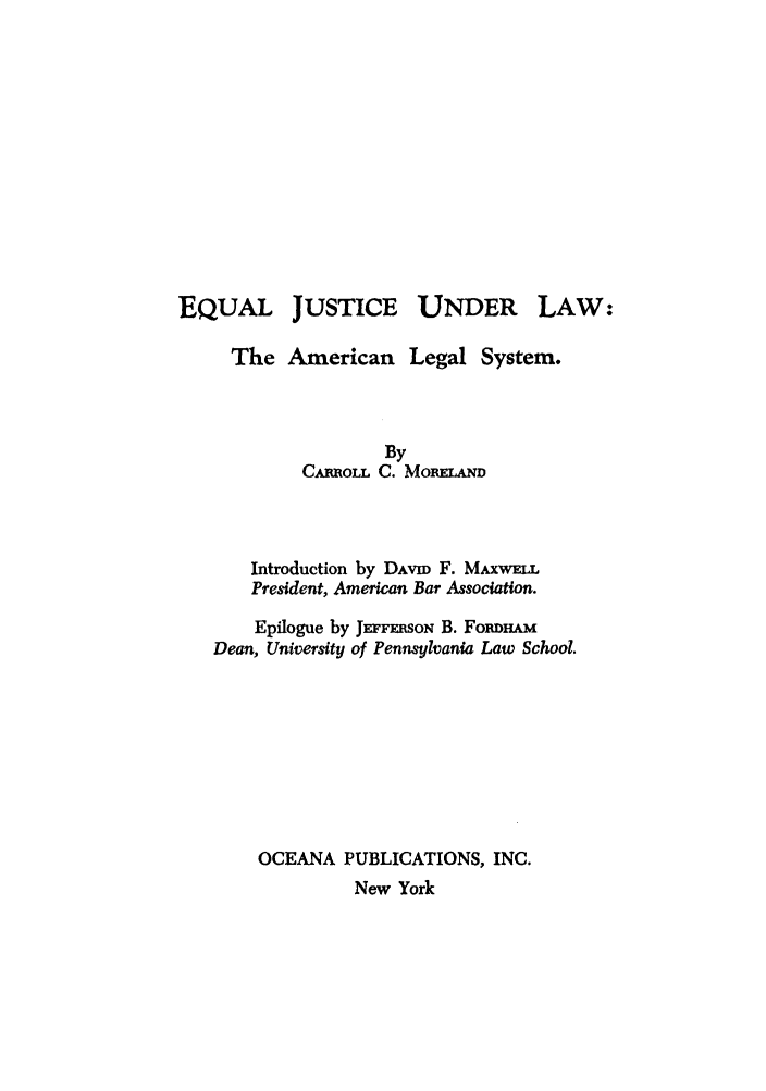 handle is hein.beal/eqjlamls0001 and id is 1 raw text is: JUSTICE UNDER

The American Legal System.
By
CARROLL C. MoIIELAM
Introduction by DAVID F. MAXwLL
President, American Bar Association.
Epilogue by JEFFmoN B. FoRDHAM
Dean, University of Pennsylvania Law School.
OCEANA PUBLICATIONS, INC.
New York

EQUAL

LAW*-


