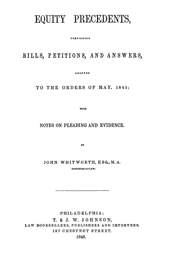 handle is hein.beal/eqprec0001 and id is 1 raw text is: EQUITY    PRECEDENTS,
COMPRISING
BILLS, PETITIONS, AND ANSWERS,
ADAPTRD

TO THE ORDERS OF MAY, 1845;
WITH
NOTES ON PLEADING AND EVIDENCE.
BY
JOHN WHITWORTH, ESQ.,M.A.
BARRISTER-AT-LAW.

PHILADELPHIA:
T. & J. W. JOHNSON,
LAW BOOKSELLERS, PUBLISHERS AND IMPORTERS,
197 CHESTNUT STREET.
1848.


