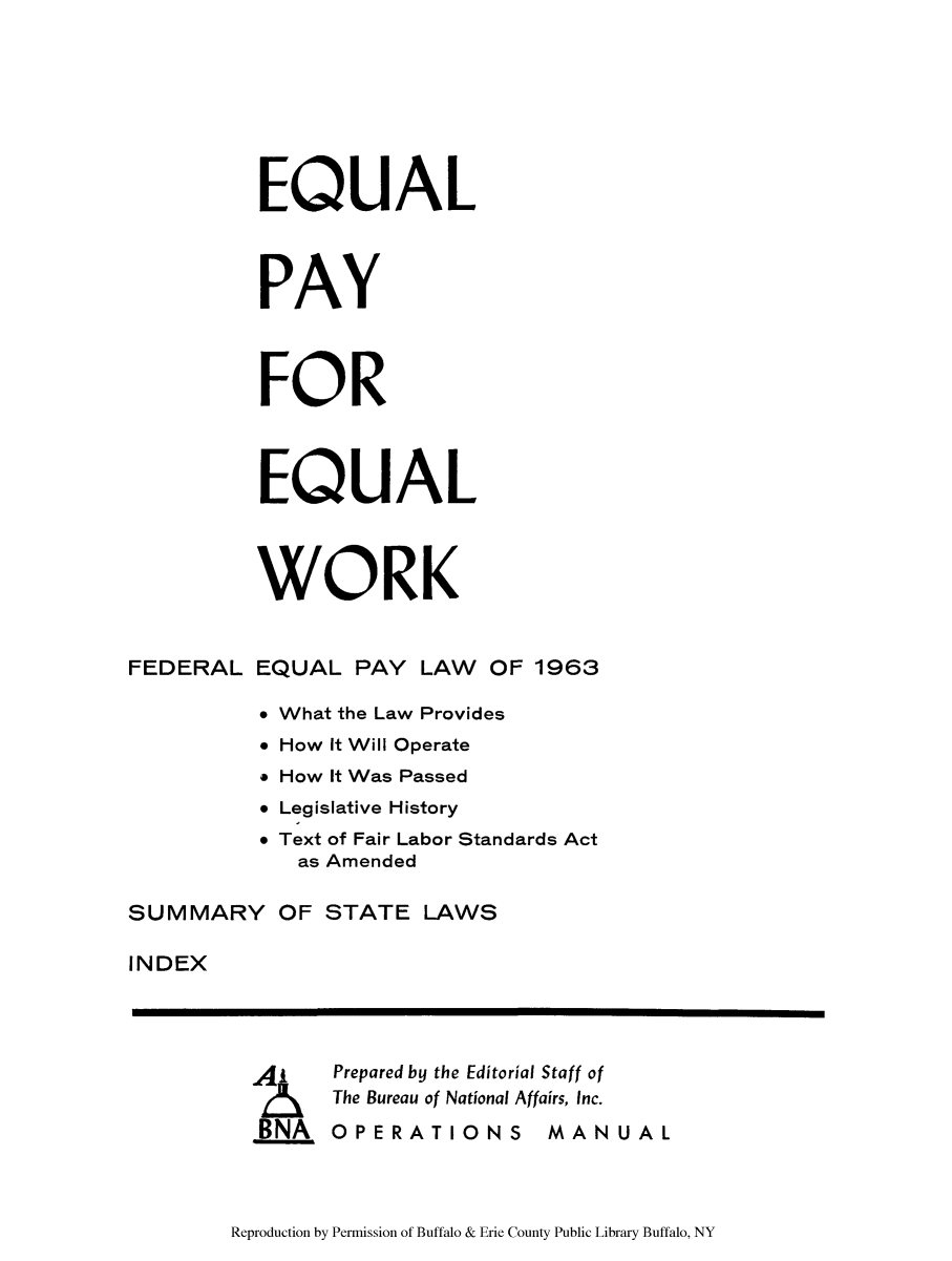 handle is hein.beal/eqpwol0001 and id is 1 raw text is: EQUAL
PAY
FOR
EQUAL
WORK
FEDERAL EQUAL PAY LAW OF 1963
* What the Law Provides
* How It Will Operate
* How It Was Passed
* Legislative History
* Text of Fair Labor Standards Act
as Amended
SUMMARY OF STATE LAWS
INDEX
Prepared by the Editorial Staff of
2    The Bureau of National Affairs, Inc.
BNA OPERATIONS MANUAL

Reproduction by Permission of Buffalo & Erie County Public Library Buffalo, NY



