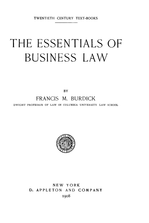 handle is hein.beal/esbulw0001 and id is 1 raw text is: TWENTIETH CENTURY TEXT-BOOKS

THE ESSENTIALS OF
BUSINESS LAW
BY
FRANCIS M. BURDICK
DWIGHT PROFESSOR OF LAW IN COLUMBIA UNIVERSITY LAW SCHOOL

NEW YORK
D. APPLETON AND COMPANY
1908


