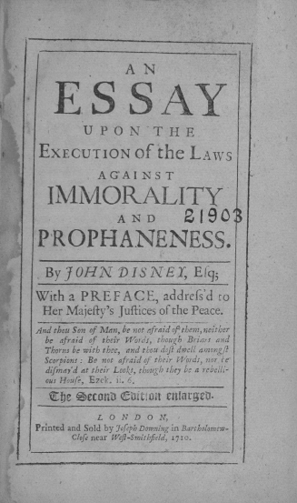 handle is hein.beal/esexli0001 and id is 1 raw text is: 



              A  N


   ESSAY
        U P ON TH E

 EXECUTION Of the LAWS
          AGAINST

  IMMORALITY
             AND 190

P  ROPHANENESS.

  By JOHN DISNET, E!q;

With a PREFACE, addrefs'd co
Her  Majeffy's Juftices of the Peace.
And thou Son of Man, be not afraid of them, neither
  be afraid of their Words, thougl Beiars and
  Thorns be with thee, and th:ou d ft dwell amongfl
  Scorpions : Be not afraid of their Words, nor le
  difma'd at their Looks, though they be a rebolli-
  ous Hou5e, E7rk. i. 6.
  'Zbe Zec=11 C U;Wi 0lla'geo-
          L 0 N D O N,
Printed and Sold by 7ofeph Downing in Bartholomcw-
      Clofe near Weof-Smithfield, 1710.


