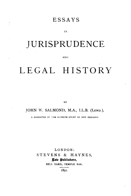 handle is hein.beal/esijdeadllhy0001 and id is 1 raw text is: ESSAYS
IN
JURISPRUDENCE
ANI)
LEGAL HISTORY
JOHN W. SALMOND, M.A., LL.B. (LOND.),
A BARRISTER OF IE SUPREME COURT OF NEW ZEALAND.
LONDON:
STEVENS & HAYNES,
Naw Vahstu,
BELL YARD, TEMPLE BAR.
1891.


