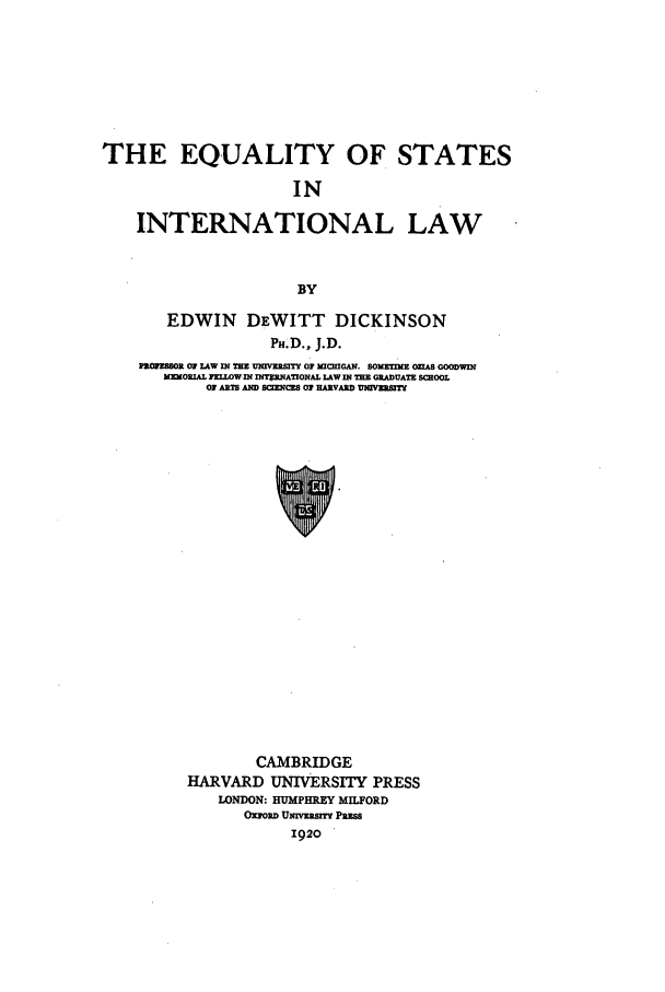 handle is hein.beal/esil0001 and id is 1 raw text is: THE EQUALITY OF STATES
IN
INTERNATIONAL LAW
BY
EDWIN DEWITT DICKINSON
PH.D., J.D.
PROFESSOR OF LAW IN THE UNIVERITJ OF MCIGAN. SOMIJE O='AS GOODWIN
MORIL JFELOWIN MXNTRNATIONAL LAW IN M GRADUATE SCHOOL
OF ARI AND SCINCES HAOFAR.D L V2ERSIT

CAMBRIDGE
HARVARD UNIVERSITY PRESS
LONDON: HUMPHREY MILFORD
OxPo-D UNrVRSY PRESS
1920


