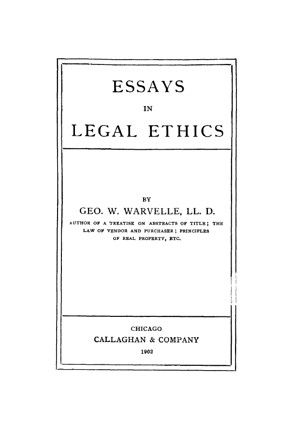 handle is hein.beal/esingaet0001 and id is 1 raw text is: ESSAYS
IN
LEGAL ETHICS

BY
GEO. W. WARVELLE, LL. D.
AUTHOR OF A TREATISE ON ABSTRACTS OF TITLE; THE
LAW OF VENDOR AND PURCHASER; PRINCIPLES
OF REAL PROPERTY, ETC.

CHICAGO
CALLAGHAN & COMPANY
1902


