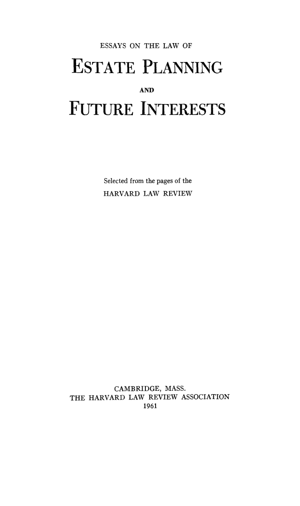 handle is hein.beal/eskwest0001 and id is 1 raw text is: ESSAYS ON THE LAW OF

ESTATE PLANNING
AND
FUTURE INTERESTS

Selected from the pages of the
HARVARD LAW REVIEW
CAMBRIDGE, MASS.
THE HARVARD LAW REVIEW ASSOCIATION
1961


