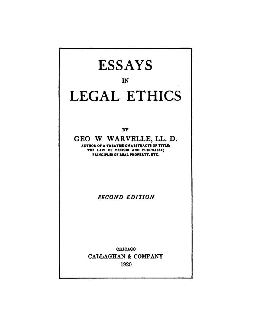 handle is hein.beal/eslgleth0001 and id is 1 raw text is: 









        ESSAYS

              IN

LEGAL ETHICS





              BY
 GEO W WARVELLE, LL. D.
   AUTHOR OF A TREATISE ON ABSTRACTS OF TITLE:
     THE LAW OF VENDOR AND PURCHASEA;
     PRINCIPLES OF RKAL PROPERTY. ETC.






        SECOND EDITION







             CHICAGO
     CALLAGHAN & COMPANY
              1920


