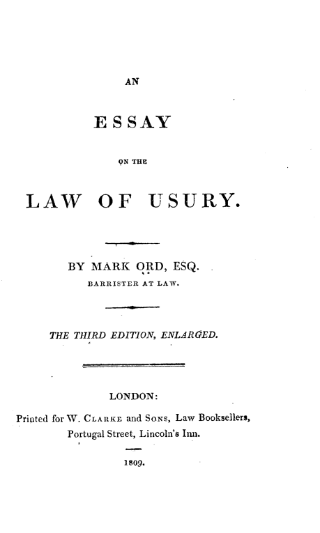 handle is hein.beal/eslu0001 and id is 1 raw text is: 






AN


          ESSAY


              9N THE



LAW OF USURY.


        BY MARK   ORD, ESQ.
           BARRISTER AT LAW.




     THE THIRD EDITION, ENLARGED.




              LONDON:

Printed for 1W. CLARKE and SoNs, Law Booksellers,
        Portugal Street, Lincoln's Eim.

                1809.


