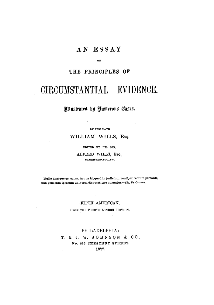 handle is hein.beal/espcirev0001 and id is 1 raw text is: AN ESSAY
ON
THE PRINCIPLES OF

CIRCUMSTANTIAL EVIDENCE.
BY THE LATE
WILLIAM WILLS, EsQ.
EDITED BY HIS SON,
ALFRED WILLS, ESQ.,
BAPRISTER-AT-LAW.
Nulla denique est causa, In qua id, quod In Judiclum venit, ex reorum personls,
non generum ipsorum universa disputatione quoeratur.-Cic. De Oratore.
.FIFTH AMERICAN,
FROM THE FOURTH LONDON EDITION.
PHILADELPHIA:
T. &    J. W. JOHNSON            &   CO.,
No. 535 CHESTNUT STREET.
1872.


