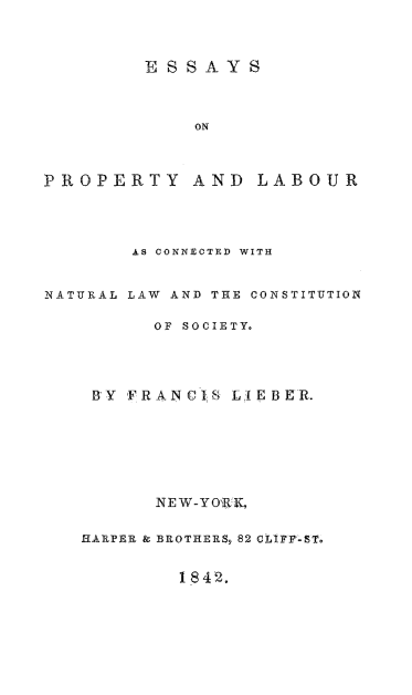 handle is hein.beal/esplab0001 and id is 1 raw text is: ESSAYS
ON
PROPERTY AND LABOUR

AS CONNECTED WITH
NATURAL LAW AND THE CONSTITUTION
OF SOCIETY.
BY FRANCIS LIEBER.
NEW-YORK,
HARPER & BROTHERS, 82 CLIFFST.
1842.


