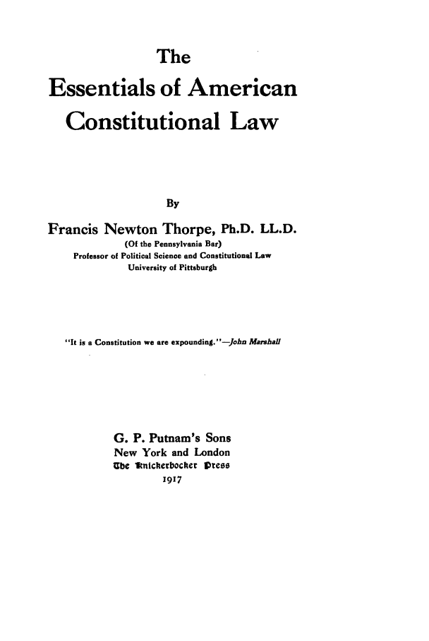 handle is hein.beal/essacl0001 and id is 1 raw text is: The

Essentials of American
Constitutional Law
By
Francis Newton Thorpe, Ph.D. LL.D.
(Of the Pennsylvania Bar)
Professor of Political Science and Constitutional Law
University of Pittsburgh

It is a Constitution we are expounding. -John Marshall
G. P. Putnam's Sons
New York and London
Ube 'kniclrbockict  Vtces
1917


